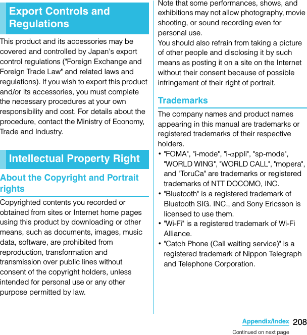 208Appendix/IndexSO-02C Web_TAThis product and its accessories may be covered and controlled by Japan&apos;s export control regulations (&quot;Foreign Exchange and Foreign Trade Law&quot; and related laws and regulations). If you wish to export this product and/or its accessories, you must complete the necessary procedures at your own responsibility and cost. For details about the procedure, contact the Ministry of Economy, Trade and Industry.About the Copyright and Portrait rightsCopyrighted contents you recorded or obtained from sites or Internet home pages using this product by downloading or other means, such as documents, images, music data, software, are prohibited from reproduction, transformation and transmission over public lines without consent of the copyright holders, unless intended for personal use or any other purpose permitted by law.Note that some performances, shows, and exhibitions may not allow photography, movie shooting, or sound recording even for personal use.You should also refrain from taking a picture of other people and disclosing it by such means as posting it on a site on the Internet without their consent because of possible infringement of their right of portrait.TrademarksThe company names and product names appearing in this manual are trademarks or registered trademarks of their respective holders.･&quot;FOMA&quot;, &quot;i-mode&quot;, &quot;i-αppli&quot;, &quot;sp-mode&quot;, &quot;WORLD WING&quot;, &quot;WORLD CALL&quot;, &quot;mopera&quot;, and &quot;ToruCa&quot; are trademarks or registered trademarks of NTT DOCOMO, INC.･&quot;Bluetooth&quot; is a registered trademark of Bluetooth SIG. INC., and Sony Ericsson is licensed to use them.･&quot;Wi-Fi&quot; is a registered trademark of Wi-Fi Alliance.･&quot;Catch Phone (Call waiting service)&quot; is a registered trademark of Nippon Telegraph and Telephone Corporation.Export Controls and RegulationsIntellectual Property RightContinued on next pageSO-02C_E_TA.book  208 ページ  ２０１１年５月２４日　火曜日　午後２時３３分