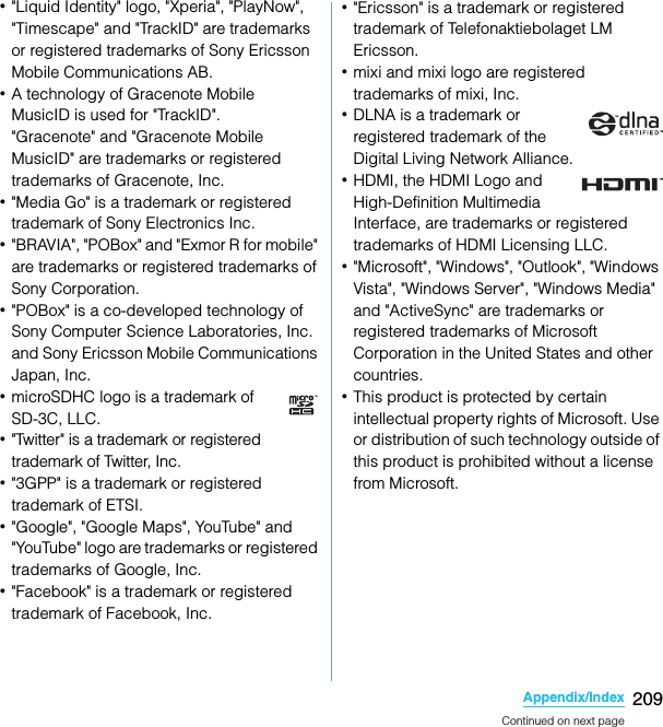 209Appendix/IndexSO-02C Web_TA･&quot;Liquid Identity&quot; logo, &quot;Xperia&quot;, &quot;PlayNow&quot;, &quot;Timescape&quot; and &quot;TrackID&quot; are trademarks or registered trademarks of Sony Ericsson Mobile Communications AB.･A technology of Gracenote MobileMusicID is used for &quot;TrackID&quot;.&quot;Gracenote&quot; and &quot;Gracenote Mobile MusicID&quot; are trademarks or registered trademarks of Gracenote, Inc.･&quot;Media Go&quot; is a trademark or registered trademark of Sony Electronics Inc.･&quot;BRAVIA&quot;, &quot;POBox&quot; and &quot;Exmor R for mobile&quot; are trademarks or registered trademarks of Sony Corporation.･&quot;POBox&quot; is a co-developed technology of Sony Computer Science Laboratories, Inc. and Sony Ericsson Mobile Communications Japan, Inc.･microSDHC logo is a trademark of SD-3C, LLC.･&quot;Twitter&quot; is a trademark or registered trademark of Twitter, Inc.･&quot;3GPP&quot; is a trademark or registered trademark of ETSI.･&quot;Google&quot;, &quot;Google Maps&quot;, YouTube&quot; and &quot;YouTube&quot; logo are trademarks or registered trademarks of Google, Inc.･&quot;Facebook&quot; is a trademark or registered trademark of Facebook, Inc.･&quot;Ericsson&quot; is a trademark or registered trademark of Telefonaktiebolaget LM Ericsson.･mixi and mixi logo are registered trademarks of mixi, Inc.･DLNA is a trademark or registered trademark of the Digital Living Network Alliance.･HDMI, the HDMI Logo and High-Definition Multimedia Interface, are trademarks or registered trademarks of HDMI Licensing LLC.･&quot;Microsoft&quot;, &quot;Windows&quot;, &quot;Outlook&quot;, &quot;Windows Vista&quot;, &quot;Windows Server&quot;, &quot;Windows Media&quot; and &quot;ActiveSync&quot; are trademarks or registered trademarks of Microsoft Corporation in the United States and other countries.･This product is protected by certain intellectual property rights of Microsoft. Use or distribution of such technology outside of this product is prohibited without a license from Microsoft.Continued on next pageSO-02C_E_TA.book  209 ページ  ２０１１年５月２４日　火曜日　午後２時３３分