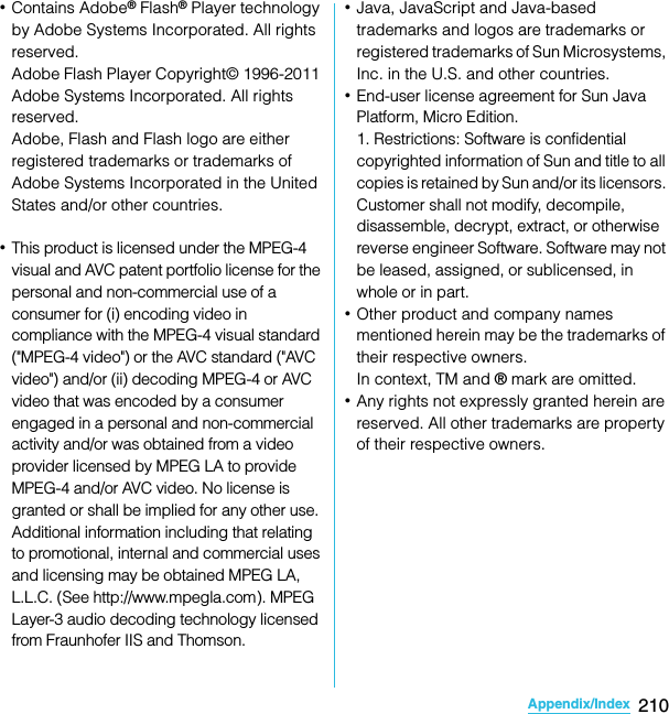 210Appendix/IndexSO-02C Web_TA･Contains Adobe® Flash® Player technology by Adobe Systems Incorporated. All rights reserved.Adobe Flash Player Copyright© 1996-2011 Adobe Systems Incorporated. All rights reserved.Adobe, Flash and Flash logo are either registered trademarks or trademarks of Adobe Systems Incorporated in the United States and/or other countries.･This product is licensed under the MPEG-4 visual and AVC patent portfolio license for the personal and non-commercial use of a consumer for (i) encoding video in compliance with the MPEG-4 visual standard (&quot;MPEG-4 video&quot;) or the AVC standard (&quot;AVC video&quot;) and/or (ii) decoding MPEG-4 or AVC video that was encoded by a consumer engaged in a personal and non-commercial activity and/or was obtained from a video provider licensed by MPEG LA to provide MPEG-4 and/or AVC video. No license is granted or shall be implied for any other use. Additional information including that relating to promotional, internal and commercial uses and licensing may be obtained MPEG LA, L.L.C. (&quot;See http://www.mpegla.com&quot;). MPEG Layer-3 audio decoding technology licensed from Fraunhofer IIS and Thomson.･Java, JavaScript and Java-based trademarks and logos are trademarks or registered trademarks of Sun Microsystems, Inc. in the U.S. and other countries.･End-user license agreement for Sun Java Platform, Micro Edition.1. Restrictions: Software is confidential copyrighted information of Sun and title to all copies is retained by Sun and/or its licensors. Customer shall not modify, decompile, disassemble, decrypt, extract, or otherwise reverse engineer Software. Software may not be leased, assigned, or sublicensed, in whole or in part.･Other product and company names mentioned herein may be the trademarks of their respective owners.In context, TM and ® mark are omitted.･Any rights not expressly granted herein are reserved. All other trademarks are property of their respective owners.SO-02C_E_TA.book  210 ページ  ２０１１年５月２４日　火曜日　午後２時３３分