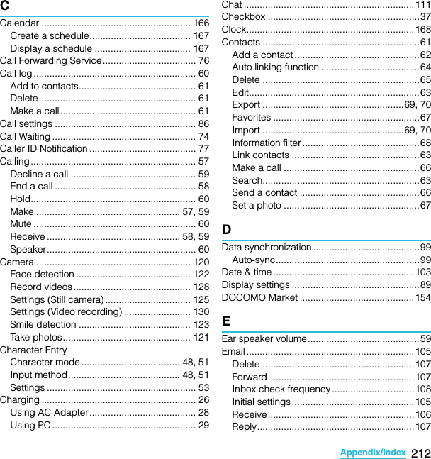 212Appendix/IndexSO-02C Web_TACCalendar ........................................................ 166Create a schedule...................................... 167Display a schedule .................................... 167Call Forwarding Service................................... 76Call log ............................................................. 60Add to contacts............................................ 61Delete........................................................... 61Make a call................................................... 61Call settings ..................................................... 86Call Waiting ...................................................... 74Caller ID Notification ........................................ 77Calling .............................................................. 57Decline a call ............................................... 59End a call ..................................................... 58Hold.............................................................. 60Make ...................................................... 57, 59Mute ............................................................. 60Receive .................................................. 58, 59Speaker........................................................ 60Camera .......................................................... 120Face detection ........................................... 122Record videos............................................ 128Settings (Still camera) ................................ 125Settings (Video recording) ......................... 130Smile detection .......................................... 123Take photos................................................ 121Character EntryCharacter mode ..................................... 48, 51Input method.......................................... 48, 51Settings ........................................................ 53Charging .......................................................... 26Using AC Adapter........................................ 28Using PC ...................................................... 29Chat ................................................................ 111Checkbox ......................................................... 37Clock...............................................................168Contacts ........................................................... 61Add a contact ...............................................62Auto linking function .....................................64Delete ........................................................... 65Edit................................................................ 63Export .....................................................69, 70Favorites ....................................................... 67Import .....................................................69, 70Information filter ............................................68Link contacts ................................................63Make a call ...................................................66Search...........................................................63Send a contact .............................................66Set a photo ...................................................67DData synchronization ........................................99Auto-sync......................................................99Date &amp; time .....................................................103Display settings ................................................89DOCOMO Market ...........................................154EEar speaker volume..........................................59Email ............................................................... 105Delete ......................................................... 107Forward.......................................................107Inbox check frequency ...............................108Initial settings..............................................105Receive.......................................................106Reply...........................................................107SO-02C_E_TA.book  212 ページ  ２０１１年５月２４日　火曜日　午後２時３３分