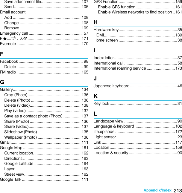 213Appendix/IndexSO-02C Web_TASave attachment file................................... 107Send........................................................... 105Email accountAdd ............................................................ 108Change ...................................................... 108Remove ...................................................... 109Emergency call ................................................ 57E★エブリスタ ............................................... 171Evernote ......................................................... 170FFacebook ......................................................... 98Delete........................................................... 99FM radio ......................................................... 165GGallery............................................................ 134Crop (Photo)............................................... 136Delete (Photo) ............................................ 136Delete (video)............................................. 138Play (video) ................................................ 137Save as a contact photo (Photo)................ 137Share (Photo) ............................................. 136Share (video).............................................. 137Slideshow (Photo) ...................................... 135Wallpaper (Photo) ...................................... 136Gmail.............................................................. 111Google Map ................................................... 161Current location.......................................... 162Directions ................................................... 163Google Latitude ......................................... 164Layer .......................................................... 163Street view.................................................. 162Google Talk .................................................... 111GPS Function..................................................159Enable GPS function...................................161Enable Wireless networks to find position ..161HHardware key....................................................35HDMI...............................................................139Home screen ....................................................38IIndex letter........................................................37International call ...............................................58International roaming service .........................173JJapanese keyboard..........................................46KKey lock ............................................................31LLandscape view ...............................................90Language &amp; keyboard....................................102life.episode ..................................................... 172Light sensor ......................................................23Link ................................................................. 117Location .......................................................... 159Location &amp; security ........................................... 90SO-02C_E_TA.book  213 ページ  ２０１１年５月２４日　火曜日　午後２時３３分