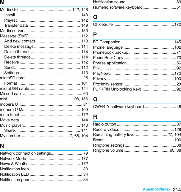 214Appendix/IndexSO-02C Web_TAMMedia Go ............................................... 142, 148Install.......................................................... 148Playlist ........................................................ 142Transfer data .............................................. 149Media server .................................................. 153Message (SMS).............................................. 112Add new contact........................................ 113Delete message ......................................... 114Delete thread ............................................. 114Delete threads............................................ 114Receive ...................................................... 112Send........................................................... 112Settings ...................................................... 113microSD card ................................................... 25Format ........................................................ 101microUSB cable ............................................. 144Missed calls ..................................................... 60mixi........................................................... 98, 156mopera U ......................................................... 81mopera U Mail................................................ 109mora touch ..................................................... 172Move data ...................................................... 144Music player................................................... 140Share.......................................................... 141My number ........................................... 7, 66, 104NNetwork connection settings............................ 79Network Mode................................................ 177News &amp; Weather ............................................ 172Notification icon ............................................... 33Notification LED ............................................... 34Notification panel ............................................. 34Notification sound.............................................89Numeric software keyboard..............................51OOfficeSuite ......................................................170PPC Companion ...............................................145Phone language .............................................102Phonebook backup ..........................................71PhoneBookCopy...............................................70Phrase application............................................56PIN .................................................................... 92PlayNow..........................................................172Privacy ............................................................ 100Proximity sensor ...............................................23PUK (PIN Unblocking Key)...............................92QQWERTY software keyboard ............................48RRadio button .....................................................37Record videos ................................................128Remaining battery level ............................27, 104Reset...............................................................100Ringtone settings..............................................88Ringtone volume.........................................60, 88SO-02C_E_TA.book  214 ページ  ２０１１年５月２４日　火曜日　午後２時３３分