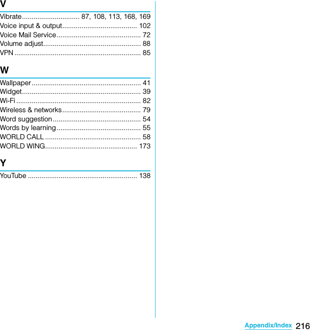 216Appendix/IndexSO-02C Web_TAVVibrate.............................. 87, 108, 113, 168, 169Voice input &amp; output....................................... 102Voice Mail Service............................................ 72Volume adjust................................................... 88VPN .................................................................. 85WWallpaper......................................................... 41Widget.............................................................. 39Wi-Fi ................................................................. 82Wireless &amp; networks......................................... 79Word suggestion.............................................. 54Words by learning............................................ 55WORLD CALL .................................................. 58WORLD WING................................................ 173YYouTube ......................................................... 138SO-02C_E_TA.book  216 ページ  ２０１１年５月２４日　火曜日　午後２時３３分