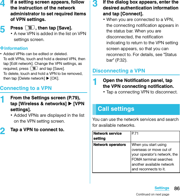 86SettingsSO-02C Web_TA4If a setting screen appears, follow the instruction of the network administrator to set required items of VPN settings.5Press t, then tap [Save].･A new VPN is added in the list on VPN settings screen.❖Information･Added VPNs can be edited or deleted.To edit VPNs, touch and hold a desired VPN, then tap [Edit network]. Change the VPN settings, as required, press t and tap [Save]. To delete, touch and hold a VPN to be removed, then tap [Delete network] X [OK].Connecting to a VPN1From the Settings screen (P.79), tap [Wireless &amp; networks] X [VPN settings].･Added VPNs are displayed in the list on the VPN setting screen.2Tap a VPN to connect to.3If the dialog box appears, enter the desired authentication information and tap [Connect].･When you are connected to a VPN, the connecting notification appears in the status bar. When you are disconnected, the notification indicating to return to the VPN setting screen appears, so that you can reconnect to. For details, see &quot;Status bar&quot; (P.32).Disconnecting a VPN1Open the Notification panel, tap the VPN connecting notification.･Tap a connecting VPN to disconnect.You can use the network services and search for available networks.Call settingsNetwork service settingP. 7 1Network operators When you start using overseas or move out of your operator&apos;s network, the FOMA terminal searches another available network and reconnects to it.Continued on next pageSO-02C_E_TA.book  86 ページ  ２０１１年５月２４日　火曜日　午後２時３３分