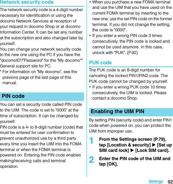 92SettingsSO-02C Web_TANetwork security codeThe network security code is a 4-digit number necessary for identification or using the docomo Network Services at reception of your request in docomo Shop or at docomo Information Center. It can be set any number at the subscription and also changed later by yourself.You can change your network security code to the new one using the PC if you have the &quot;docomoID&quot;/&quot;Password&quot; for the &quot;My docomo&quot;* General support site for PC.* For information on &quot;My docomo&quot;, see the previons page of the last page of this manual.You can set a security code called PIN code to the UIM. The code is set to &quot;0000&quot; at the time of subscription. It can be changed by yourself.PIN code is a 4- to 8-digit number (code) that must be entered for user confirmation to prevent unauthorized use by a third party every time you insert the UIM into the FOMA terminal or when the FOMA terminal is powered on. Entering the PIN code enables making/receiving calls and terminal operation.･When you purchase a new FOMA terminal and use the UIM that you have used on the current FOMA terminal by inserting to the new one, use the set PIN code on the former terminal. If you did not change the setting, the code is &quot;0000&quot;.･If you enter a wrong PIN code 3 times consecutively, the PIN code is locked and cannot be used anymore. In this case, unlock with &quot;PUK&quot;. (P.92)PUK codeThe PUK code is an 8-digit number for canceling the locked PIN1/PIN2 code. The PUK code cannot be changed by yourself.･If you enter a wrong PUK code 10 times consecutively, the UIM is locked. Please contact a docomo Shop.By setting PIN (security code) and enter PIN1 code when powered on, you can protect the UIM from improper use.1From the Settings screen (P.79), tap [Location &amp; security] X [Set up SIM card lock] X [Lock SIM card].2Enter the PIN code of the UIM and tap [OK].PIN codeEnabling the UIM PINSO-02C_E_TA.book  92 ページ  ２０１１年５月２４日　火曜日　午後２時３３分