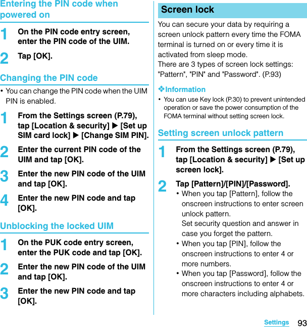 93SettingsSO-02C Web_TAEntering the PIN code when powered on1On the PIN code entry screen, enter the PIN code of the UIM.2Tap [OK].Changing the PIN code･You can change the PIN code when the UIM PIN is enabled.1From the Settings screen (P.79), tap [Location &amp; security] X [Set up SIM card lock] X [Change SIM PIN].2Enter the current PIN code of the UIM and tap [OK].3Enter the new PIN code of the UIM and tap [OK].4Enter the new PIN code and tap [OK].Unblocking the locked UIM1On the PUK code entry screen, enter the PUK code and tap [OK].2Enter the new PIN code of the UIM and tap [OK].3Enter the new PIN code and tap [OK].You can secure your data by requiring a screen unlock pattern every time the FOMA terminal is turned on or every time it is activated from sleep mode.There are 3 types of screen lock settings: &quot;Pattern&quot;, &quot;PIN&quot; and &quot;Password&quot;. (P.93)❖Information･You can use Key lock (P.30) to prevent unintended operation or save the power consumption of the FOMA terminal without setting screen lock.Setting screen unlock pattern1From the Settings screen (P.79), tap [Location &amp; security] X [Set up screen lock].2Tap [Pattern]/[PIN]/[Password].･When you tap [Pattern], follow the onscreen instructions to enter screen unlock pattern.Set security question and answer in case you forget the pattern.･When you tap [PIN], follow the onscreen instructions to enter 4 or more numbers.･When you tap [Password], follow the onscreen instructions to enter 4 or more characters including alphabets.Screen lockSO-02C_E_TA.book  93 ページ  ２０１１年５月２４日　火曜日　午後２時３３分