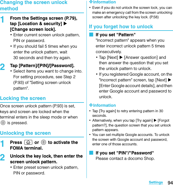 94SettingsSO-02C Web_TAChanging the screen unlock method1From the Settings screen (P.79), tap [Location &amp; security] X [Change screen lock].･Enter current screen unlock pattern, PIN or password.･If you should fail 5 times when you enter the unlock pattern, wait 30 seconds and then try again.2Tap [Pattern]/[PIN]/[Password].･Select items you want to change into.For setting procedure, see Step 2 (P.93) of &quot;Setting screen unlock pattern&quot;.Locking the screenOnce screen unlock pattern (P.93) is set, keys and screen are locked when the terminal enters in the sleep mode or when p is pressed.Unlocking the screen1Press y or p to activate the FOMA terminal.2Unlock the key lock, then enter the screen unlock pattern.･Enter preset screen unlock pattern, PIN or password.❖Information･Even if you do not unlock the screen lock, you can make an emergency call from the screen unlocking screen after unlocking the key lock. (P.58)If you forget how to unlock■  If you set &quot;Pattern&quot;&quot;Incorrect pattern&quot; appears when you enter incorrect unlock pattern 5 times consecutively.･Tap  [ Ne x t]  X [Answer question] and then answer the question that you set the unlock pattern to unlock.･If you registered Google account, on the &quot;Incorrect pattern&quot; screen, tap [Next] X [Enter Google account details], and then enter Google account and password to unlock.❖Information･Tap [Try again] to retry entering pattern in 30 seconds.･Alternatively, when you tap [Try again] X [Forgot pattern?], the question screen that you set unlock pattern appears.･You can set multiple Google accounts. To unlock the screen with Google account and password, enter one of those accounts.■  If you set &quot;PIN&quot;/&quot;Password&quot;Please contact a docomo Shop.SO-02C_E_TA.book  94 ページ  ２０１１年５月２４日　火曜日　午後２時３３分
