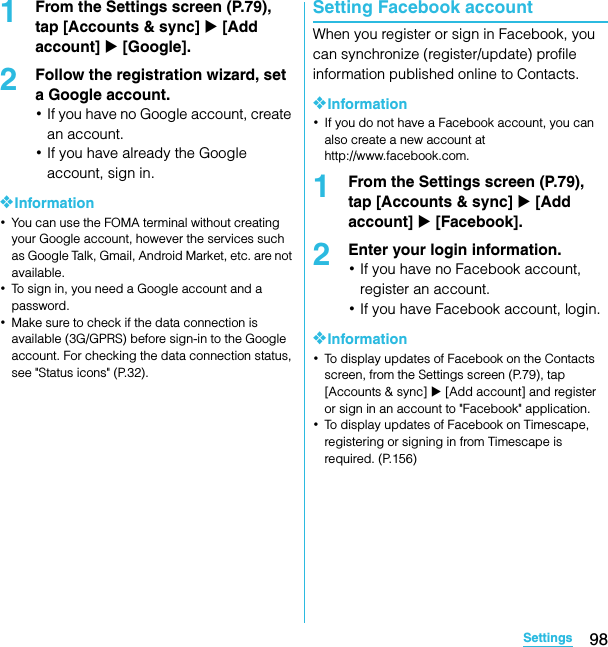 98SettingsSO-02C Web_TA1From the Settings screen (P.79), tap [Accounts &amp; sync] X [Add account] X [Google].2Follow the registration wizard, set a Google account.･If you have no Google account, create an account.･If you have already the Google account, sign in.❖Information･You can use the FOMA terminal without creating your Google account, however the services such as Google Talk, Gmail, Android Market, etc. are not available.･To sign in, you need a Google account and a password.･Make sure to check if the data connection is available (3G/GPRS) before sign-in to the Google account. For checking the data connection status, see &quot;Status icons&quot; (P.32).Setting Facebook accountWhen you register or sign in Facebook, you can synchronize (register/update) profile information published online to Contacts.❖Information･If you do not have a Facebook account, you can also create a new account at http://www.facebook.com.1From the Settings screen (P.79), tap [Accounts &amp; sync] X [Add account] X [Facebook].2Enter your login information.･If you have no Facebook account, register an account.･If you have Facebook account, login.❖Information･To display updates of Facebook on the Contacts screen, from the Settings screen (P.79), tap [Accounts &amp; sync] X [Add account] and register or sign in an account to &quot;Facebook&quot; application.･To display updates of Facebook on Timescape, registering or signing in from Timescape is required. (P.156)SO-02C_E_TA.book  98 ページ  ２０１１年５月２４日　火曜日　午後２時３３分