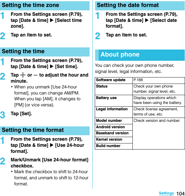 104SettingsSO-02C Web_TA1From the Settings screen (P.79), tap [Date &amp; time] X [Select time zone].2Tap an item to set.1From the Settings screen (P.79), tap [Date &amp; time] X [Set time].2Tap   or   to adjust the hour and minute.･When you unmark [Use 24-hour format], you can change AM/PM. When you tap [AM], it changes to [PM] (or vice versa).3Tap [Set].1From the Settings screen (P.79), tap [Date &amp; time] X [Use 24-hour format].2Mark/Unmark [Use 24-hour format] checkbox.･Mark the checkbox to shift to 24-hour format, and unmark to shift to 12-hour format.1From the Settings screen (P.79), tap [Date &amp; time] X [Select date format].2Tap an item to set.You can check your own phone number, signal level, legal information, etc.Setting the time zoneSetting the timeSetting the time formatSetting the date formatAbout phoneSoftware update P. 1 8 8Status Check your own phone number, signal level, etc.Battery use Display operations which have been using the battery.Legal information Check license agreement, terms of use, etc.Model number Check version and number.Android versionBaseband versionKernel versionBuild numberSO-02C_E_TA.book  104 ページ  ２０１１年５月２４日　火曜日　午後２時３３分