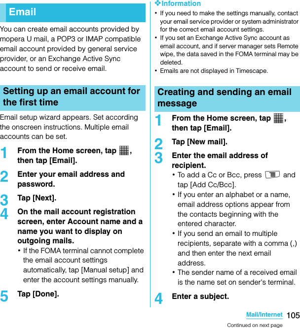 105Mail/InternetSO-02C Web_TAYou can create email accounts provided by mopera U mail, a POP3 or IMAP compatible email account provided by general service provider, or an Exchange Active Sync account to send or receive email.Email setup wizard appears. Set according the onscreen instructions. Multiple email accounts can be set.1From the Home screen, tap  , then tap [Email].2Enter your email address and password.3Tap [Next].4On the mail account registration screen, enter Account name and a name you want to display on outgoing mails.･If the FOMA terminal cannot complete the email account settings automatically, tap [Manual setup] and enter the account settings manually.5Tap [Done].❖Information･If you need to make the settings manually, contact your email service provider or system administrator for the correct email account settings.･If you set an Exchange Active Sync account as email account, and if server manager sets Remote wipe, the data saved in the FOMA terminal may be deleted.･Emails are not displayed in Timescape.1From the Home screen, tap  , then tap [Email].2Tap [New mail].3Enter the email address of recipient.･To add a Cc or Bcc, press t and tap [Add Cc/Bcc].･If you enter an alphabet or a name, email address options appear from the contacts beginning with the entered character.･If you send an email to multiple recipients, separate with a comma (,) and then enter the next email address.･The sender name of a received email is the name set on sender&apos;s terminal.4Enter a subject.EmailSetting up an email account for the first timeMail/InternetCreating and sending an email messageContinued on next pageSO-02C_E_TA.book  105 ページ  ２０１１年５月２４日　火曜日　午後２時３３分