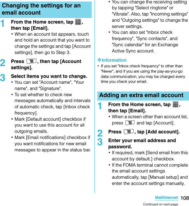 108Mail/InternetSO-02C Web_TA1From the Home screen, tap  , then tap [Email].･When an account list appears, touch and hold an account that you want to change the settings and tap [Account settings], then go to Step 3.2Press t, then tap [Account settings].3Select items you want to change.･You can set &quot;Account name&quot;, &quot;Your name&quot;, and &quot;Signature&quot;.･To set whether to check new messages automatically and intervals of automatic check, tap [Inbox check frequency].･Mark [Default account] checkbox if you want to use this account for all outgoing emails.･Mark [Email notifications] checkbox if you want notifications for new email messages to appear in the status bar.･You can change the receiving setting by tapping &quot;Select ringtone&quot; or &quot;Vibrate&quot;. Also, tap &quot;Incoming settings&quot; and &quot;Outgoing settings&quot; to change the server settings.･You can also set &quot;Inbox check frequency&quot;, &quot;Sync contacts&quot;, and &quot;Sync calendar&quot; for an Exchange Active Sync account.❖Information･If you set &quot;Inbox check frequency&quot; to other than &quot;Never&quot;, and if you are using the pay-as-you-go data communication, you may be charged every time you check your email.1From the Home screen, tap  , then tap [Email].･When a screen other than account list, press t and tap [Account].2Press t, tap [Add account].3Enter your email address and password.･If required, mark [Send email from this account by default.] checkbox.･If the FOMA terminal cannot complete the email account settings automatically, tap [Manual setup] and enter the account settings manually.Changing the settings for an email accountAdding an extra email accountContinued on next pageSO-02C_E_TA.book  108 ページ  ２０１１年５月２４日　火曜日　午後２時３３分