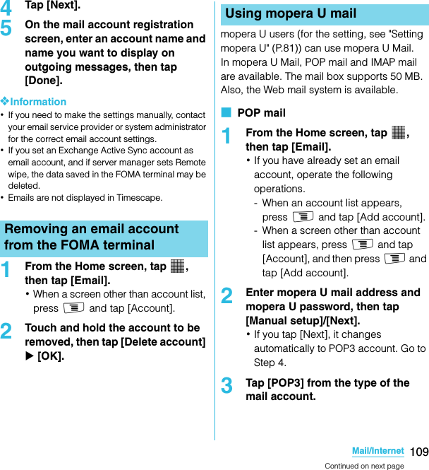 109Mail/InternetSO-02C Web_TA4Tap [Next].5On the mail account registration screen, enter an account name and name you want to display on outgoing messages, then tap [Done].❖Information･If you need to make the settings manually, contact your email service provider or system administrator for the correct email account settings.･If you set an Exchange Active Sync account as email account, and if server manager sets Remote wipe, the data saved in the FOMA terminal may be deleted.･Emails are not displayed in Timescape.1From the Home screen, tap  , then tap [Email].･When a screen other than account list, press t and tap [Account].2Touch and hold the account to be removed, then tap [Delete account] X [OK].mopera U users (for the setting, see &quot;Setting mopera U&quot; (P.81)) can use mopera U Mail.In mopera U Mail, POP mail and IMAP mail are available. The mail box supports 50 MB. Also, the Web mail system is available.■  POP mail1From the Home screen, tap  , then tap [Email].･If you have already set an email account, operate the following operations.- When an account list appears, press t and tap [Add account].- When a screen other than account list appears, press t and tap [Account], and then press t and tap [Add account].2Enter mopera U mail address and mopera U password, then tap [Manual setup]/[Next].･If you tap [Next], it changes automatically to POP3 account. Go to Step 4.3Tap [POP3] from the type of the mail account.Removing an email account from the FOMA terminalUsing mopera U mailContinued on next pageSO-02C_E_TA.book  109 ページ  ２０１１年５月２４日　火曜日　午後２時３３分