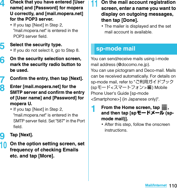 110Mail/InternetSO-02C Web_TA4Check that you have entered [User name] and [Password] for mopera U correctly, and [mail.mopera.net] for the POP3 server.･If you tap [Next] in Step 2, &quot;mail.mopera.net&quot; is entered in the POP3 server field.5Select the security type.･If you do not select it, go to Step 8.6On the security selection screen, mark the security radio button to be used.7Confirm the entry, then tap [Next].8Enter [mail.mopera.net] for the SMTP server and confirm the entry of [User name] and [Password] for mopera U.･If you tap [Next] in Step 2, &quot;mail.mopera.net&quot; is entered in the SMTP server field. Set &quot;587&quot; in the Port field.9Tap [Next].10On the option setting screen, set frequency of checking Emails etc. and tap [More].11On the mail account registration screen, enter a name you want to display on outgoing messages, then tap [Done].･The mailer is displayed and the set mail account is available.You can send/receive mails using i-mode mail address (@docomo.ne.jp).You can use pictogram and Deco-mail. Mails can be received automatically. For details on sp-mode mail, refer to &quot;ご利用ガイドブック (spモード&lt;スマートフォン&gt;編) Mobile Phone User&apos;s Guide [sp-mode &lt;Smartphone&gt;] (in Japanese only)&quot;.1From the Home screen, tap  , and then tap [sp モードメール (sp-mode mail)].･After this step, follow the onscreen instructions.sp-mode mailSO-02C_E_TA.book  110 ページ  ２０１１年５月２４日　火曜日　午後２時３３分