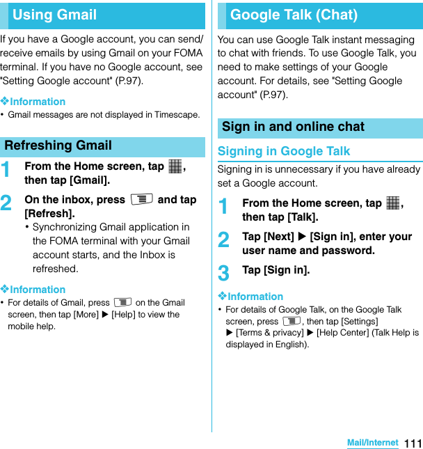 111Mail/InternetSO-02C Web_TAIf you have a Google account, you can send/receive emails by using Gmail on your FOMA terminal. If you have no Google account, see &quot;Setting Google account&quot; (P.97).❖Information･Gmail messages are not displayed in Timescape.1From the Home screen, tap  , then tap [Gmail].2On the inbox, press t and tap [Refresh].･Synchronizing Gmail application in the FOMA terminal with your Gmail account starts, and the Inbox is refreshed.❖Information･For details of Gmail, press t on the Gmail screen, then tap [More] X [Help] to view the mobile help.You can use Google Talk instant messaging to chat with friends. To use Google Talk, you need to make settings of your Google account. For details, see &quot;Setting Google account&quot; (P.97).Signing in Google TalkSigning in is unnecessary if you have already set a Google account.1From the Home screen, tap  , then tap [Talk].2Tap [Next] X [Sign in], enter your user name and password.3Tap [Sign in].❖Information･For details of Google Talk, on the Google Talk screen, press t, then tap [Settings] X [Terms &amp; privacy] X [Help Center] (Talk Help is displayed in English).Using GmailRefreshing GmailGoogle Talk (Chat)Sign in and online chatSO-02C_E_TA.book  111 ページ  ２０１１年５月２４日　火曜日　午後２時３３分
