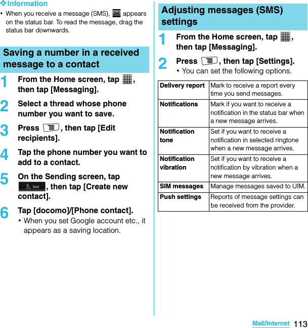 113Mail/InternetSO-02C Web_TA❖Information･When you receive a message (SMS),   appears on the status bar. To read the message, drag the status bar downwards.1From the Home screen, tap  , then tap [Messaging].2Select a thread whose phone number you want to save.3Press t, then tap [Edit recipients].4Tap the phone number you want to add to a contact.5On the Sending screen, tap , then tap [Create new contact].6Tap [docomo]/[Phone contact].･When you set Google account etc., it appears as a saving location.1From the Home screen, tap  , then tap [Messaging].2Press t, then tap [Settings].･You can set the following options.Saving a number in a received message to a contactAdjusting messages (SMS) settingsDelivery report Mark to receive a report every time you send messages.Notifications Mark if you want to receive a notification in the status bar when a new message arrives.Notification toneSet if you want to receive a notification in selected ringtone when a new message arrives.Notification vibrationSet if you want to receive a notification by vibration when a new message arrives.SIM messages Manage messages saved to UIM.Push settings Reports of message settings can be received from the provider.SO-02C_E_TA.book  113 ページ  ２０１１年５月２４日　火曜日　午後２時３３分