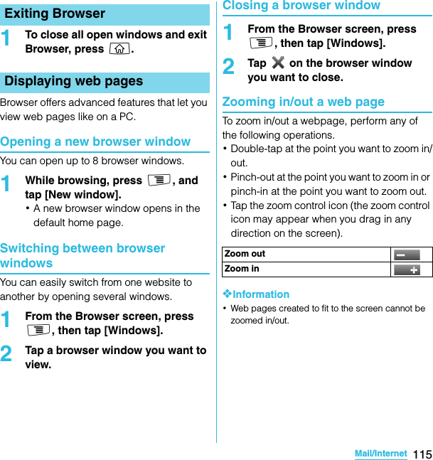 115Mail/InternetSO-02C Web_TA1To close all open windows and exit Browser, press y.Browser offers advanced features that let you view web pages like on a PC.Opening a new browser windowYou can open up to 8 browser windows.1While browsing, press t, and tap [New window].･A new browser window opens in the default home page.Switching between browser windowsYou can easily switch from one website to another by opening several windows.1From the Browser screen, press t, then tap [Windows].2Tap a browser window you want to view.Closing a browser window1From the Browser screen, press t, then tap [Windows].2Tap   on the browser window you want to close.Zooming in/out a web pageTo zoom in/out a webpage, perform any of the following operations.･Double-tap at the point you want to zoom in/out.･Pinch-out at the point you want to zoom in or pinch-in at the point you want to zoom out.･Tap the zoom control icon (the zoom control icon may appear when you drag in any direction on the screen).❖Information･Web pages created to fit to the screen cannot be zoomed in/out.Exiting BrowserDisplaying web pagesZoom outZoom inSO-02C_E_TA.book  115 ページ  ２０１１年５月２４日　火曜日　午後２時３３分