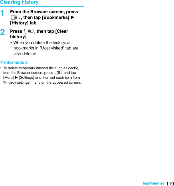 119Mail/InternetSO-02C Web_TAClearing history1From the Browser screen, press t, then tap [Bookmarks] X [History] tab.2Press t, then tap [Clear history].･When you delete the history, all bookmarks in &quot;Most visited&quot; tab are also deleted.❖Information･To delete temporary internet file such as cache, from the Browser screen, press t and tap [More] X [Settings] and then set each item from &quot;Privacy settings&quot; menu on the appeared screen.SO-02C_E_TA.book  119 ページ  ２０１１年５月２４日　火曜日　午後２時３３分