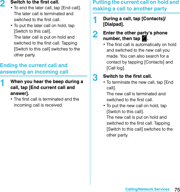 75Calling/Network ServicesSO-02C Web_TA2Switch to the first call.･To end the later call, tap [End call].The later call is terminated and switched to the first call.･To put the later call on hold, tap [Switch to this call].The later call is put on hold and switched to the first call. Tapping [Switch to this call] switches to the other party.Ending the current call and answering an incoming call1When you hear the beep during a call, tap [End current call and answer].･The first call is terminated and the incoming call is received.Putting the current call on hold and making a call to another party1During a call, tap [Contacts]/[Dialpad].2Enter the other party&apos;s phone number, then tap  .･The first call is automatically on hold and switched to the new call you made. You can also search for a contact by tapping [Contacts] and [Call log].3Switch to the first call.･To terminate the new call, tap [End call].The new call is terminated and switched to the first call.･To put the new call on hold, tap [Switch to this call].The new call is put on hold and switched to the first call. Tapping [Switch to this call] switches to the other party.SO-02C_E_TA.book  75 ページ  ２０１１年５月２４日　火曜日　午後２時３３分