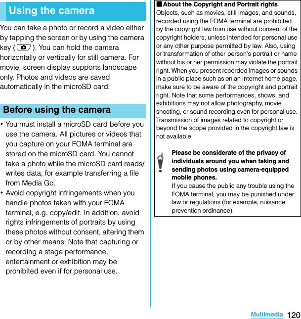 120MultimediaSO-02C Web_TAYou can take a photo or record a video either by tapping the screen or by using the camera key (k). You can hold the camera horizontally or vertically for still camera. For movie, screen display supports landscape only. Photos and videos are saved automatically in the microSD card.･You must install a microSD card before you use the camera. All pictures or videos that you capture on your FOMA terminal are stored on the microSD card. You cannot take a photo while the microSD card reads/writes data, for example transferring a file from Media Go.･Avoid copyright infringements when you handle photos taken with your FOMA terminal, e.g. copy/edit. In addition, avoid rights infringements of portraits by using these photos without consent, altering them or by other means. Note that capturing or recording a stage performance, entertainment or exhibition may be prohibited even if for personal use.Using the cameraBefore using the cameraMultimedia■About the Copyright and Portrait rightsObjects, such as movies, still images, and sounds, recorded using the FOMA terminal are prohibited by the copyright law from use without consent of the copyright holders, unless intended for personal use or any other purpose permitted by law. Also, using or transformation of other person&apos;s portrait or name without his or her permission may violate the portrait right. When you present recorded images or sounds in a public place such as on an Internet home page, make sure to be aware of the copyright and portrait right. Note that some performances, shows, and exhibitions may not allow photography, movie shooting, or sound recording even for personal use. Transmission of images related to copyright or beyond the scope provided in the copyright law is not available.Please be considerate of the privacy of individuals around you when taking and sending photos using camera-equipped mobile phones.If you cause the public any trouble using the FOMA terminal, you may be punished under law or regulations (for example, nuisance prevention ordinance).SO-02C_E_TA.book  120 ページ  ２０１１年５月２４日　火曜日　午後２時３３分