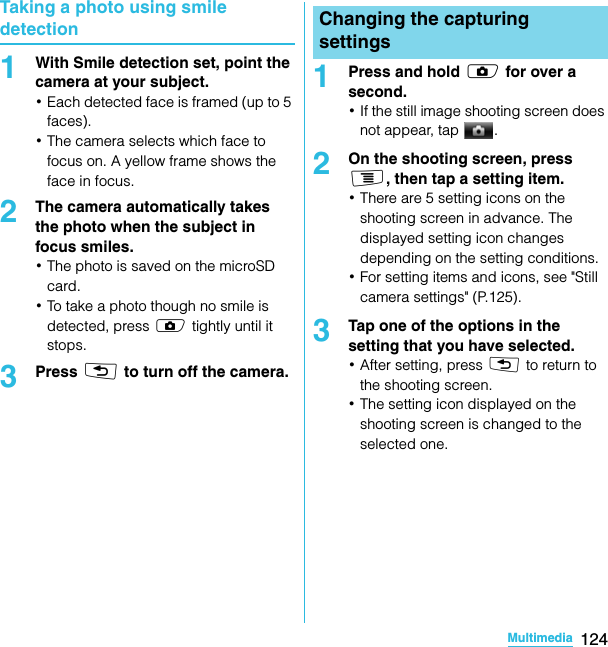 124MultimediaSO-02C Web_TATaking a photo using smile detection1With Smile detection set, point the camera at your subject.･Each detected face is framed (up to 5 faces).･The camera selects which face to focus on. A yellow frame shows the face in focus.2The camera automatically takes the photo when the subject in focus smiles.･The photo is saved on the microSD card.･To take a photo though no smile is detected, press k tightly until it stops.3Press x to turn off the camera.1Press and hold k for over a second.･If the still image shooting screen does not appear, tap  .2On the shooting screen, press t, then tap a setting item.･There are 5 setting icons on the shooting screen in advance. The displayed setting icon changes depending on the setting conditions.･For setting items and icons, see &quot;Still camera settings&quot; (P.125).3Tap one of the options in the setting that you have selected.･After setting, press x to return to the shooting screen.･The setting icon displayed on the shooting screen is changed to the selected one.Changing the capturing settingsSO-02C_E_TA.book  124 ページ  ２０１１年５月２４日　火曜日　午後２時３３分