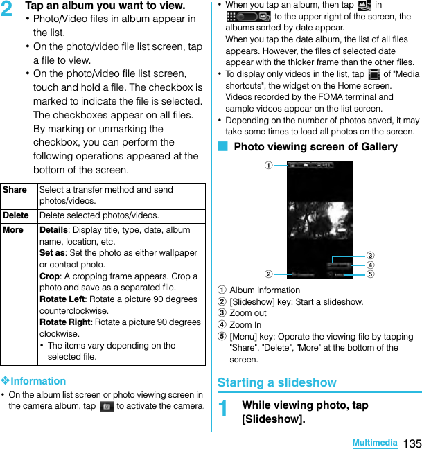 135MultimediaSO-02C Web_TA2Tap an album you want to view.･Photo/Video files in album appear in the list.･On the photo/video file list screen, tap a file to view.･On the photo/video file list screen, touch and hold a file. The checkbox is marked to indicate the file is selected. The checkboxes appear on all files. By marking or unmarking the checkbox, you can perform the following operations appeared at the bottom of the screen.❖Information･On the album list screen or photo viewing screen in the camera album, tap   to activate the camera.･When you tap an album, then tap   in  to the upper right of the screen, the albums sorted by date appear.When you tap the date album, the list of all files appears. However, the files of selected date appear with the thicker frame than the other files.･To display only videos in the list, tap   of &quot;Media shortcuts&quot;, the widget on the Home screen.Videos recorded by the FOMA terminal and sample videos appear on the list screen.･Depending on the number of photos saved, it may take some times to load all photos on the screen.■  Photo viewing screen of GalleryaAlbum informationb[Slideshow] key: Start a slideshow.cZoom outdZoom Ine[Menu] key: Operate the viewing file by tapping &quot;Share&quot;, &quot;Delete&quot;, &quot;More&quot; at the bottom of the screen.Starting a slideshow1While viewing photo, tap [Slideshow].Share Select a transfer method and send photos/videos.Delete Delete selected photos/videos.More Details: Display title, type, date, album name, location, etc.Set as: Set the photo as either wallpaper or contact photo.Crop: A cropping frame appears. Crop a photo and save as a separated file.Rotate Left: Rotate a picture 90 degrees counterclockwise.Rotate Right: Rotate a picture 90 degrees clockwise.･The items vary depending on the selected file.abdecSO-02C_E_TA.book  135 ページ  ２０１１年５月２４日　火曜日　午後２時３３分