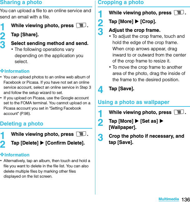136MultimediaSO-02C Web_TASharing a photoYou can upload a file to an online service and send an email with a file.1While viewing photo, press t.2Tap [Share].3Select sending method and send.･The following operations vary depending on the application you select.❖Information･You can upload photos to an online web album of Facebook or Picasa. If you have not set an online service account, select an online service in Step 3 and follow the setup wizard to set.･If you upload on Picasa, use the Google account set to the FOMA terminal. You cannot upload on a Picasa account you set in &quot;Setting Facebook account&quot; (P.98).Deleting a photo1While viewing photo, press t.2Tap [Delete] X [Confirm Delete].❖Information･Alternatively, tap an album, then touch and hold a file you want to delete in the file list. You can also delete multiple files by marking other files displayed on the list screen.Cropping a photo1While viewing photo, press t.2Tap [More] X [Crop].3Adjust the crop frame.･To adjust the crop frame, touch and hold the edge of the crop frame. When crop arrows appear, drag inward to or outward from the center of the crop frame to resize it.･To move the crop frame to another area of the photo, drag the inside of the frame to the desired position.4Tap [Save].Using a photo as wallpaper1While viewing photo, press t.2Tap [More] X [Set as] X [Wallpaper].3Crop the photo if necessary, and tap [Save].SO-02C_E_TA.book  136 ページ  ２０１１年５月２４日　火曜日　午後２時３３分