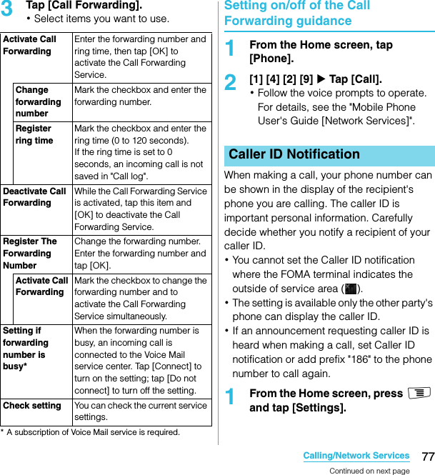 77Calling/Network ServicesSO-02C Web_TA3Tap [Call Forwarding].･Select items you want to use.* A subscription of Voice Mail service is required.Setting on/off of the Call Forwarding guidance1From the Home screen, tap [Phone].2[1] [4] [2] [9] X Tap [Call].･Follow the voice prompts to operate. For details, see the &quot;Mobile Phone User&apos;s Guide [Network Services]&quot;.When making a call, your phone number can be shown in the display of the recipient&apos;s phone you are calling. The caller ID is important personal information. Carefully decide whether you notify a recipient of your caller ID.･You cannot set the Caller ID notification where the FOMA terminal indicates the outside of service area ( ).･The setting is available only the other party&apos;s phone can display the caller ID.･If an announcement requesting caller ID is heard when making a call, set Caller ID notification or add prefix &quot;186&quot; to the phone number to call again.1From the Home screen, press t and tap [Settings].Activate Call ForwardingEnter the forwarding number and ring time, then tap [OK] to activate the Call Forwarding Service.Change forwarding numberMark the checkbox and enter the forwarding number.Register ring timeMark the checkbox and enter the ring time (0 to 120 seconds).If the ring time is set to 0 seconds, an incoming call is not saved in &quot;Call log&quot;.Deactivate Call ForwardingWhile the Call Forwarding Service is activated, tap this item and [OK] to deactivate the Call Forwarding Service.Register The Forwarding NumberChange the forwarding number. Enter the forwarding number and tap [OK].Activate Call ForwardingMark the checkbox to change the forwarding number and to activate the Call Forwarding Service simultaneously.Setting if forwarding number is busy*When the forwarding number is busy, an incoming call is connected to the Voice Mail service center. Tap [Connect] to turn on the setting; tap [Do not connect] to turn off the setting.Check setting You can check the current service settings.Caller ID NotificationContinued on next pageSO-02C_E_TA.book  77 ページ  ２０１１年５月２４日　火曜日　午後２時３３分