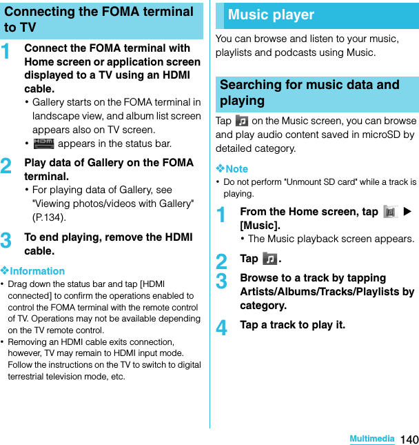 140MultimediaSO-02C Web_TA1Connect the FOMA terminal with Home screen or application screen displayed to a TV using an HDMI cable.･Gallery starts on the FOMA terminal in landscape view, and album list screen appears also on TV screen.･ appears in the status bar.2Play data of Gallery on the FOMA terminal.･For playing data of Gallery, see &quot;Viewing photos/videos with Gallery&quot; (P.134).3To end playing, remove the HDMI cable.❖Information･Drag down the status bar and tap [HDMI connected] to confirm the operations enabled to control the FOMA terminal with the remote control of TV. Operations may not be available depending on the TV remote control.･Removing an HDMI cable exits connection, however, TV may remain to HDMI input mode. Follow the instructions on the TV to switch to digital terrestrial television mode, etc.You can browse and listen to your music, playlists and podcasts using Music.Tap   on the Music screen, you can browse and play audio content saved in microSD by detailed category.❖Note･Do not perform &quot;Unmount SD card&quot; while a track is playing.1From the Home screen, tap   X [Music].･The Music playback screen appears.2Tap .3Browse to a track by tapping Artists/Albums/Tracks/Playlists by category.4Tap a track to play it.Connecting the FOMA terminal to TV Music playerSearching for music data and playingSO-02C_E_TA.book  140 ページ  ２０１１年５月２４日　火曜日　午後２時３３分