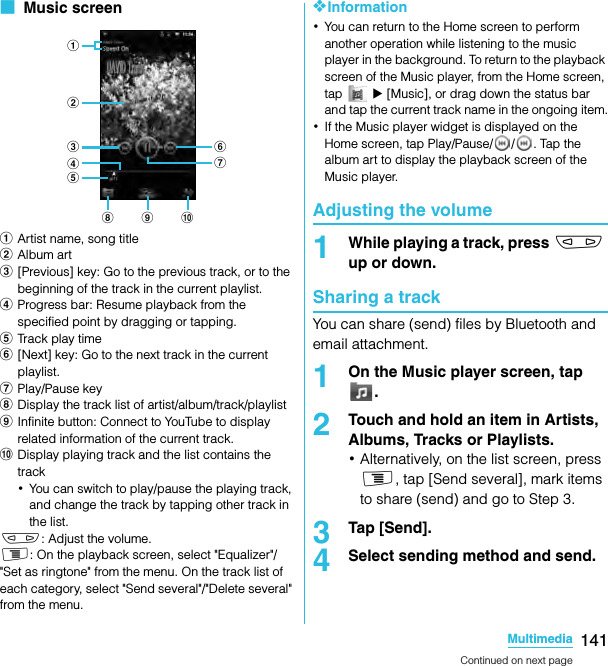 141MultimediaSO-02C Web_TA■  Music screenaArtist name, song titlebAlbum artc[Previous] key: Go to the previous track, or to the beginning of the track in the current playlist.dProgress bar: Resume playback from the specified point by dragging or tapping.eTrack play timef[Next] key: Go to the next track in the current playlist.gPlay/Pause keyhDisplay the track list of artist/album/track/playlistiInfinite button: Connect to YouTube to display related information of the current track.jDisplay playing track and the list contains the track･You can switch to play/pause the playing track, and change the track by tapping other track in the list.m: Adjust the volume.t: On the playback screen, select &quot;Equalizer&quot;/&quot;Set as ringtone&quot; from the menu. On the track list of each category, select &quot;Send several&quot;/&quot;Delete several&quot; from the menu.❖Information･You can return to the Home screen to perform another operation while listening to the music player in the background. To return to the playback screen of the Music player, from the Home screen, tap  X [Music], or drag down the status bar and tap the current track name in the ongoing item.･If the Music player widget is displayed on the Home screen, tap Play/Pause/ / . Tap the album art to display the playback screen of the Music player.Adjusting the volume1While playing a track, press m up or down.Sharing a trackYou can share (send) files by Bluetooth and email attachment.1On the Music player screen, tap .2Touch and hold an item in Artists, Albums, Tracks or Playlists.･Alternatively, on the list screen, press t, tap [Send several], mark items to share (send) and go to Step 3.3Tap [Send].4Select sending method and send.abcdefgh i jContinued on next pageSO-02C_E_TA.book  141 ページ  ２０１１年５月２４日　火曜日　午後２時３３分