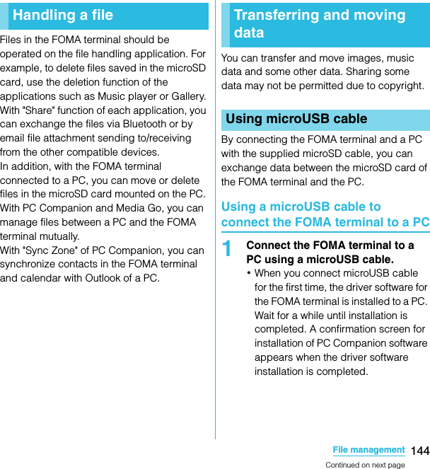 144File managementSO-02C Web_TAFiles in the FOMA terminal should be operated on the file handling application. For example, to delete files saved in the microSD card, use the deletion function of the applications such as Music player or Gallery.With &quot;Share&quot; function of each application, you can exchange the files via Bluetooth or by email file attachment sending to/receiving from the other compatible devices.In addition, with the FOMA terminal connected to a PC, you can move or delete files in the microSD card mounted on the PC. With PC Companion and Media Go, you can manage files between a PC and the FOMA terminal mutually.With &quot;Sync Zone&quot; of PC Companion, you can synchronize contacts in the FOMA terminal and calendar with Outlook of a PC.You can transfer and move images, music data and some other data. Sharing some data may not be permitted due to copyright.By connecting the FOMA terminal and a PC with the supplied microSD cable, you can exchange data between the microSD card of the FOMA terminal and the PC.Using a microUSB cable to connect the FOMA terminal to a PC1Connect the FOMA terminal to a PC using a microUSB cable.･When you connect microUSB cable for the first time, the driver software for the FOMA terminal is installed to a PC. Wait for a while until installation is completed. A confirmation screen for installation of PC Companion software appears when the driver software installation is completed.Handling a fileFile managementTransferring and moving dataUsing microUSB cableContinued on next pageSO-02C_E_TA.book  144 ページ  ２０１１年５月２４日　火曜日　午後２時３３分