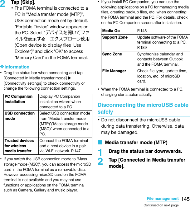 145File managementSO-02C Web_TA2Tap [Skip].･The FOMA terminal is connected to a PC in &quot;Media transfer mode (MTP)&quot;, USB connection mode set by default. &quot;Portable Device&quot; window appears on the PC. Select &quot;デバイスを開いてファイルを表示する エクスプローラ使用 (Open device to display files  Use Explorer)&quot; and click &quot;OK&quot; to access &quot;Memory Card&quot; in the FOMA terminal.❖Information･Drag the status bar when connecting and tap [Connected in Media transfer mode] X [Connectivity settings] to check connectivity or change the following connection settings.･If you switch the USB connection mode to &quot;Mass storage mode (MSC)&quot;, you can access the microSD card in the FOMA terminal as a removable disc. However accessing microSD card on the FOMA terminal is not available and you may not use functions or applications on the FOMA terminal such as Camera, Gallery and music player.･If you install PC Companion, you can use the following applications on a PC for managing media files, creating backup files, etc. when connecting the FOMA terminal and the PC. For details, check on the PC Companion screen after installation.･When the FOMA terminal is connected to a PC, charging starts automatically.Disconnecting the microUSB cable safely･Do not disconnect the microUSB cable during data transferring. Otherwise, data may be damaged.■  Media transfer mode (MTP)1Drag the status bar downwards.2Tap [Connected in Media transfer mode].PC Companion installationDisplay PC Companion installation wizard when connected to a PC.USB connection modeSelect USB connection mode from &quot;Media transfer mode (MTP)&quot;/&quot;Mass storage mode (MSC)&quot; when connected to a PC.Trusted devices for wireless media transferConnect the FOMA terminal and a host device in a pair via Wi-Fi network. P.147Media Go P. 1 4 8Support Zone Update software of the FOMA terminal connecting to a PC. P. 1 8 9Sync Zone Synchronize calendar and contacts between Outlook and the FOMA terminal.File Manager Check file type, update time, location, etc. of microSD card.Continued on next pageSO-02C_E_TA.book  145 ページ  ２０１１年５月２４日　火曜日　午後２時３３分