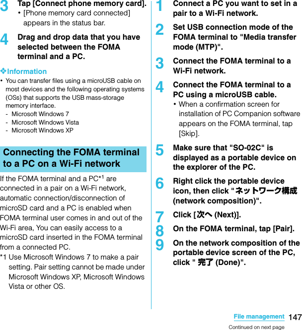 147File managementSO-02C Web_TA3Tap [Connect phone memory card].･[Phone memory card connected] appears in the status bar.4Drag and drop data that you have selected between the FOMA terminal and a PC.❖Information･You can transfer files using a microUSB cable on most devices and the following operating systems (OSs) that supports the USB mass-storage memory interface.- Microsoft Windows 7- Microsoft Windows Vista- Microsoft Windows XPIf the FOMA terminal and a PC*1 are connected in a pair on a Wi-Fi network, automatic connection/disconnection of microSD card and a PC is enabled when FOMA terminal user comes in and out of the Wi-Fi area, You can easily access to a microSD card inserted in the FOMA terminal from a connected PC. *1 Use Microsoft Windows 7 to make a pair setting. Pair setting cannot be made under Microsoft Windows XP, Microsoft Windows Vista or other OS.1Connect a PC you want to set in a pair to a Wi-Fi network.2Set USB connection mode of the FOMA terminal to &quot;Media transfer mode (MTP)&quot;.3Connect the FOMA terminal to a Wi-Fi network.4Connect the FOMA terminal to a PC using a microUSB cable. ･When a confirmation screen for installation of PC Companion software appears on the FOMA terminal, tap [Skip].5Make sure that &quot;SO-02C&quot; is displayed as a portable device on the explorer of the PC.6Right click the portable device icon, then click &quot;ネットワーク構成 (network composition)&quot;.7Click [次へ (Next)].8On the FOMA terminal, tap [Pair].9On the network composition of the portable device screen of the PC, click &quot; 完了 (Done)&quot;.Connecting the FOMA terminal to a PC on a Wi-Fi networkContinued on next pageSO-02C_E_TA.book  147 ページ  ２０１１年５月２４日　火曜日　午後２時３３分