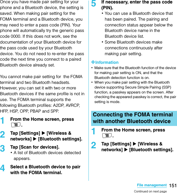 151File managementSO-02C Web_TAOnce you have made pair setting for your phone and a Bluetooth device, the setting is saved. When making pair setting for the FOMA terminal and a Bluetooth device, you may need to enter a pass code (PIN). Your phone will automatically try the generic pass code 0000. If this does not work, see the documentation of your Bluetooth device for the pass code used by your Bluetooth device. You do not need to re-enter the pass code the next time you connect to a paired Bluetooth device already set.You cannot make pair setting for  the FOMA terminal and two Bluetooth headsets. However, you can set it with two or more Bluetooth devices if the same profile is not in use. The FOMA terminal supports the following Bluetooth profiles: A2DP, AVRCP, H F P,  H S P,  O P P,  P B A P  a n d  S P P.1From the Home screen, press t.2Tap [Settings] X [Wireless &amp; networks] X [Bluetooth settings].3Tap [Scan for devices].･A list of Bluetooth devices detected appears.4Select a Bluetooth device to pair with the FOMA terminal.5If necessary, enter the pass code (PIN).･You can use a Bluetooth device that has been paired. The pairing and connection status appear below the Bluetooth device name in the Bluetooth device list.･Some Bluetooth devices make connections continuously after making pair setting.❖Information･Make sure that the Bluetooth function of the device for making pair setting is ON, and that the Bluetooth detection function is on.･When you make pair setting with the Bluetooth device supporting Secure Simple Pairing (SSP) function, a passkey appears on the screen. After checking the appeared passkey is correct, the pair setting is mode.1From the Home screen, press t.2Tap [Settings] X [Wireless &amp; networks] X [Bluetooth settings].Connecting the FOMA terminal with another Bluetooth deviceContinued on next pageSO-02C_E_TA.book  151 ページ  ２０１１年５月２４日　火曜日　午後２時３３分