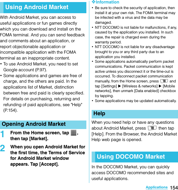 154ApplicationsSO-02C Web_TAWith Android Market, you can access to useful applications or fun games directly which you can download and install on the FOMA terminal. And you can send feedback and comments about an application, or report objectionable application or incompatible application with the FOMA terminal as an inappropriate content.･To use Android Market, you need to set Google account (P.97).･Some applications and games are free of charge, and the others are paid. In the applications list of Market, distinction between free and paid is clearly specified. For details on purchasing, returning and refunding of paid applications, see &quot;Help&quot; (P.154).1From the Home screen, tap  , then tap [Market].2When you open Android Market for the first time, the Terms of Service for Android Market window appears. Tap [Accept].❖Information･Be sure to check the security of application, then install it at your own risk. The FOMA terminal may be infected with a virus and the data may be damaged.･NTT DOCOMO is not liable for malfunctions, if any, caused by the application you installed. In such case, the repair is charged even during the warranty period.･NTT DOCOMO is not liable for any disadvantage brought to you or any third party due to an application you installed.･Some applications automatically perform packet communications. Packet communication is kept active unless you disconnect it or the time-out is occurred. To disconnect packet communication manually, from the Home screen, press t and tap [Settings] X [Wireless &amp; networks] X [Mobile networks], then unmark [Data enabled] checkbox by tapping.･Some applications may be updated automatically.When you need help or have any questions about Android Market, press t then tap [Help]. From the Browser, the Android Market Help web page is opened.In the DOCOMO Market, you can quickly access DOCOMO recommended sites and useful applications.Using Android MarketOpening Android MarketApplication sHelpUsing DOCOMO MarketSO-02C_E_TA.book  154 ページ  ２０１１年５月２４日　火曜日　午後２時３３分