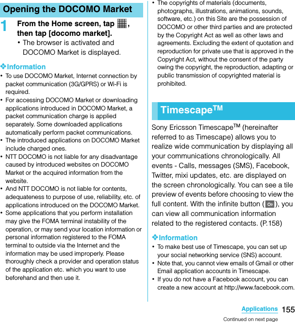 155ApplicationsSO-02C Web_TA1From the Home screen, tap  , then tap [docomo market].･The browser is activated and DOCOMO Market is displayed.❖Information･To use DOCOMO Market, Internet connection by packet communication (3G/GPRS) or Wi-Fi is required.･For accessing DOCOMO Market or downloading applications introduced in DOCOMO Market, a packet communication charge is applied separately. Some downloaded applications automatically perform packet communications.･The introduced applications on DOCOMO Market include charged ones.･NTT DOCOMO is not liable for any disadvantage caused by introduced websites on DOCOMO Market or the acquired information from the website.･And NTT DOCOMO is not liable for contents, adequateness to purpose of use, reliability, etc. of applications introduced on the DOCOMO Market.･Some applications that you perform installation may give the FOMA terminal instability of the operation, or may send your location information or personal information registered to the FOMA terminal to outside via the Internet and the information may be used improperly. Please thoroughly check a provider and operation status of the application etc. which you want to use beforehand and then use it.･The copyrights of materials (documents, photographs, illustrations, animations, sounds, software, etc.) on this Site are the possession of DOCOMO or other third parties and are protected by the Copyright Act as well as other laws and agreements. Excluding the extent of quotation and reproduction for private use that is approved in the Copyright Act, without the consent of the party owing the copyright, the reproduction, adapting or public transmission of copyrighted material is prohibited.Sony Ericsson TimescapeTM (hereinafter referred to as Timescape) allows you to realize wide communication by displaying all your communications chronologically. All events - Calls, messages (SMS), Facebook, Twitter, mixi updates, etc. are displayed on the screen chronologically. You can see a tile preview of events before choosing to view the full content. With the infinite button ( ), you can view all communication information related to the registered contacts. (P.158)❖Information･To make best use of Timescape, you can set up your social networking service (SNS) account.･Note that, you cannot view emails of Gmail or other Email application accounts in Timescape.･If you do not have a Facebook account, you can create a new account at http://www.facebook.com.Opening the DOCOMO MarketTimescapeTMContinued on next pageSO-02C_E_TA.book  155 ページ  ２０１１年５月２４日　火曜日　午後２時３３分