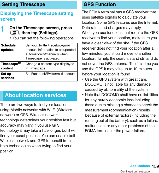 159ApplicationsSO-02C Web_TADisplaying the Timescape setting screen1On the Timescape screen, press t, then tap [Settings].･You can set the following operations.There are two ways to find your location, using Mobile networks with Wi-Fi (Wireless network) or GPS. Wireless network technology determines your position fast but accuracy may vary. If you use GPS technology it may take a little longer, but it will find your exact position. You can enable both Wireless network and GPS to benefit from both technologies when trying to find your position.The FOMA terminal has a GPS receiver that uses satellite signals to calculate your location. Some GPS features use the Internet. Data rates and charges may apply.When you use functions that require the GPS receiver to find your location, make sure you have a clear view of the sky. If the GPS receiver does not find your location after a few minutes, you should move to another location. To help the search, stand still and do not cover the GPS antenna. The first time you use the GPS it may take up to 10 minutes before your location is found.･Use the GPS system with great care. DOCOMO is not liable for any damage caused by abnormality of the system.･Note that DOCOMO shall have no liabilities for any purely economic loss including those due to missing a chance to check the measurement (communication) results because of external factors (including the running out of the battery), such as a failure, malfunction, or any other problems of the FOMA terminal or the power failure.Setting TimescapeSchedule updatesSet your Twitter/Facebook/mixi account information to be updated automatically/manually when Timescape is activated.TimescapeTM contentChange a content type displayed in Timescape.Set up servicesSet Facebook/Twitter/mixi accountAbout location servicesGPS FunctionContinued on next pageSO-02C_E_TA.book  159 ページ  ２０１１年５月２４日　火曜日　午後２時３３分