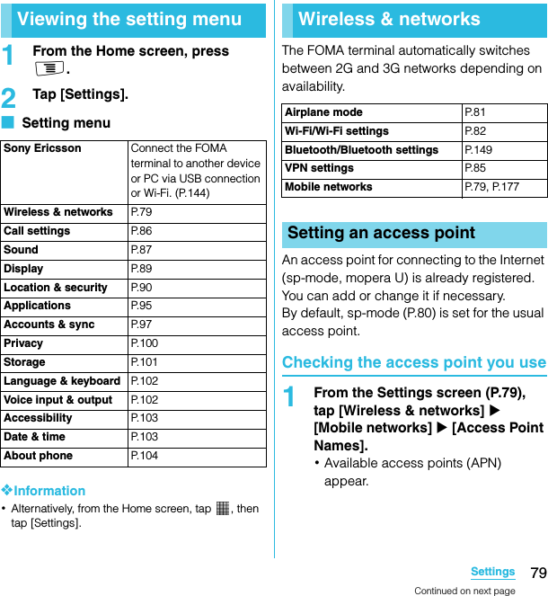 79SettingsSO-02C Web_TA1From the Home screen, press t.2Tap [Settings].■  Setting menu❖Information･Alternatively, from the Home screen, tap  , then tap [Settings].The FOMA terminal automatically switches between 2G and 3G networks depending on availability.An access point for connecting to the Internet (sp-mode, mopera U) is already registered. You can add or change it if necessary.By default, sp-mode (P.80) is set for the usual access point.Checking the access point you use1From the Settings screen (P.79), tap [Wireless &amp; networks] X [Mobile networks] X [Access Point Names].･Available access points (APN) appear.Viewing the setting menuSony Ericsson Connect the FOMA terminal to another device or PC via USB connection or Wi-Fi. (P.144)Wireless &amp; networks P. 7 9Call settings P. 8 6Sound P. 8 7Display P. 8 9Location &amp; security P. 9 0Applications P. 9 5Accounts &amp; sync P. 9 7Privacy P. 1 0 0Storage P. 1 0 1Language &amp; keyboard P. 1 0 2Voice input &amp; output P. 1 0 2Accessibility P. 1 0 3Date &amp; time P. 1 0 3About phone P. 1 0 4SettingsWireless &amp; networksAirplane mode P. 8 1Wi-Fi/Wi-Fi settings P. 8 2Bluetooth/Bluetooth settings P. 1 4 9VPN settings P. 8 5Mobile networks P.79, P.177Setting an access pointContinued on next pageSO-02C_E_TA.book  79 ページ  ２０１１年５月２４日　火曜日　午後２時３３分