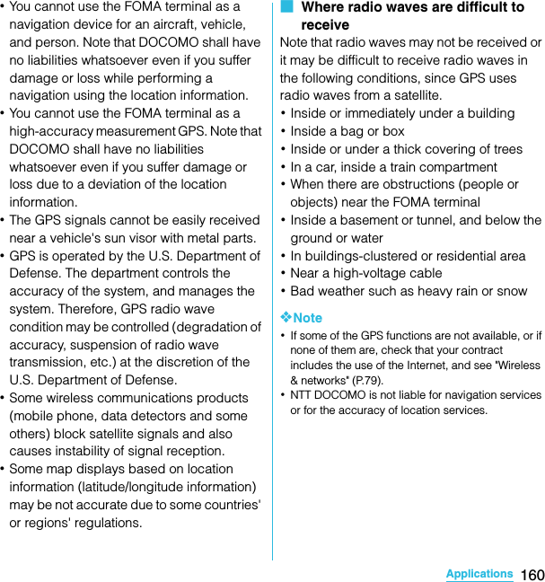 160ApplicationsSO-02C Web_TA･You cannot use the FOMA terminal as a navigation device for an aircraft, vehicle, and person. Note that DOCOMO shall have no liabilities whatsoever even if you suffer damage or loss while performing a navigation using the location information.･You cannot use the FOMA terminal as a high-accuracy measurement GPS. Note that DOCOMO shall have no liabilities whatsoever even if you suffer damage or loss due to a deviation of the location information.･The GPS signals cannot be easily received near a vehicle&apos;s sun visor with metal parts.･GPS is operated by the U.S. Department of Defense. The department controls the accuracy of the system, and manages the system. Therefore, GPS radio wave condition may be controlled (degradation of accuracy, suspension of radio wave transmission, etc.) at the discretion of the U.S. Department of Defense.･Some wireless communications products (mobile phone, data detectors and some others) block satellite signals and also causes instability of signal reception.･Some map displays based on location information (latitude/longitude information) may be not accurate due to some countries&apos; or regions&apos; regulations.■  Where radio waves are difficult to receiveNote that radio waves may not be received or it may be difficult to receive radio waves in the following conditions, since GPS uses radio waves from a satellite.･Inside or immediately under a building･Inside a bag or box･Inside or under a thick covering of trees･In a car, inside a train compartment･When there are obstructions (people or objects) near the FOMA terminal･Inside a basement or tunnel, and below the ground or water･In buildings-clustered or residential area･Near a high-voltage cable･Bad weather such as heavy rain or snow❖Note･If some of the GPS functions are not available, or if none of them are, check that your contract includes the use of the Internet, and see &quot;Wireless &amp; networks&quot; (P.79).･NTT DOCOMO is not liable for navigation services or for the accuracy of location services.SO-02C_E_TA.book  160 ページ  ２０１１年５月２４日　火曜日　午後２時３３分