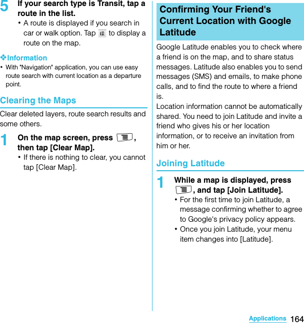 164ApplicationsSO-02C Web_TA5If your search type is Transit, tap a route in the list.･A route is displayed if you search in car or walk option. Tap   to display a route on the map.❖Information･With &quot;Navigation&quot; application, you can use easy route search with current location as a departure point.Clearing the MapsClear deleted layers, route search results and some others.1On the map screen, press t, then tap [Clear Map].･If there is nothing to clear, you cannot tap [Clear Map].Google Latitude enables you to check where a friend is on the map, and to share status messages. Latitude also enables you to send messages (SMS) and emails, to make phone calls, and to find the route to where a friend is.Location information cannot be automatically shared. You need to join Latitude and invite a friend who gives his or her location information, or to receive an invitation from him or her.Joining Latitude1While a map is displayed, press t, and tap [Join Latitude].･For the first time to join Latitude, a message confirming whether to agree to Google&apos;s privacy policy appears.･Once you join Latitude, your menu item changes into [Latitude].Confirming Your Friend&apos;s Current Location with Google LatitudeSO-02C_E_TA.book  164 ページ  ２０１１年５月２４日　火曜日　午後２時３３分