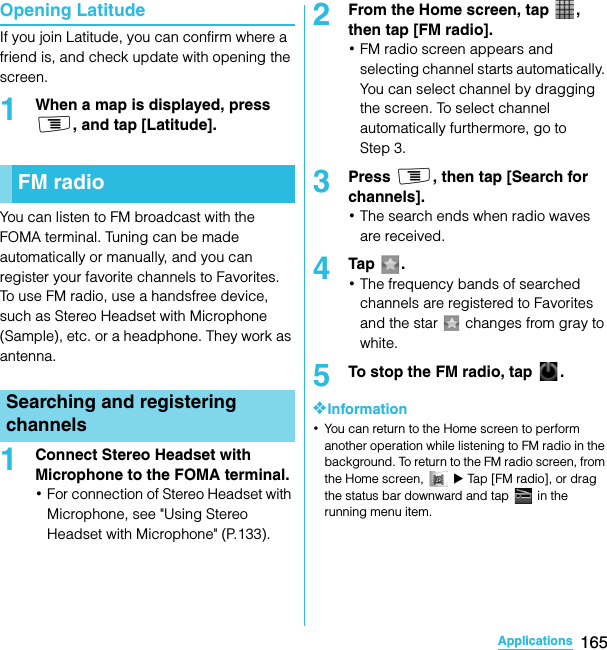 165ApplicationsSO-02C Web_TAOpening LatitudeIf you join Latitude, you can confirm where a friend is, and check update with opening the screen.1When a map is displayed, press t, and tap [Latitude].You can listen to FM broadcast with the FOMA terminal. Tuning can be made automatically or manually, and you can register your favorite channels to Favorites. To use FM radio, use a handsfree device, such as Stereo Headset with Microphone (Sample), etc. or a headphone. They work as antenna.1Connect Stereo Headset with Microphone to the FOMA terminal.･For connection of Stereo Headset with Microphone, see &quot;Using Stereo Headset with Microphone&quot; (P.133).2From the Home screen, tap  , then tap [FM radio].･FM radio screen appears and selecting channel starts automatically. You can select channel by dragging the screen. To select channel automatically furthermore, go to Step 3.3Press t, then tap [Search for channels].･The search ends when radio waves are received.4Tap .･The frequency bands of searched channels are registered to Favorites and the star   changes from gray to white.5To stop the FM radio, tap  .❖Information･You can return to the Home screen to perform another operation while listening to FM radio in the background. To return to the FM radio screen, from the Home screen,   X Tap [FM radio], or drag the status bar downward and tap   in the running menu item.FM radioSearching and registering channelsSO-02C_E_TA.book  165 ページ  ２０１１年５月２４日　火曜日　午後２時３３分