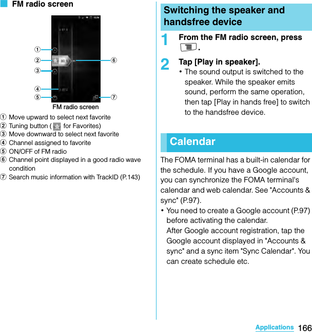 166ApplicationsSO-02C Web_TA■  FM radio screenaMove upward to select next favoritebTuning button (  for Favorites)cMove downward to select next favoritedChannel assigned to favoriteeON/OFF of FM radiofChannel point displayed in a good radio wave conditiongSearch music information with TrackID (P.143)1From the FM radio screen, press t.2Tap [Play in speaker].･The sound output is switched to the speaker. While the speaker emits sound, perform the same operation, then tap [Play in hands free] to switch to the handsfree device.The FOMA terminal has a built-in calendar for the schedule. If you have a Google account, you can synchronize the FOMA terminal&apos;s calendar and web calendar. See &quot;Accounts &amp; sync&quot; (P.97).･You need to create a Google account (P.97) before activating the calendar.After Google account registration, tap the Google account displayed in &quot;Accounts &amp; sync&quot; and a sync item &quot;Sync Calendar&quot;. You can create schedule etc.FM radio screenbacde gfSwitching the speaker and handsfree deviceCalendarSO-02C_E_TA.book  166 ページ  ２０１１年５月２４日　火曜日　午後２時３３分