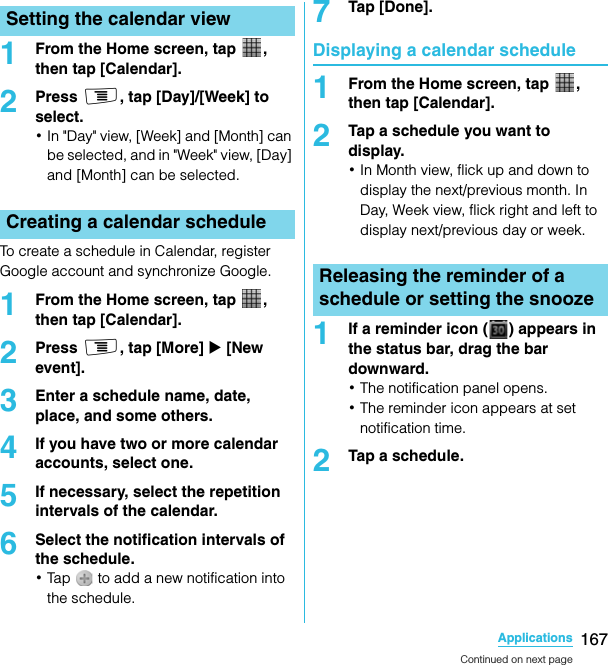 167ApplicationsSO-02C Web_TA1From the Home screen, tap  , then tap [Calendar].2Press t, tap [Day]/[Week] to select.･In &quot;Day&quot; view, [Week] and [Month] can be selected, and in &quot;Week&quot; view, [Day] and [Month] can be selected.To create a schedule in Calendar, register Google account and synchronize Google.1From the Home screen, tap  , then tap [Calendar].2Press t, tap [More] X [New event].3Enter a schedule name, date, place, and some others.4If you have two or more calendar accounts, select one.5If necessary, select the repetition intervals of the calendar.6Select the notification intervals of the schedule.･Tap   to add a new notification into the schedule.7Tap [Done].Displaying a calendar schedule1From the Home screen, tap  , then tap [Calendar].2Tap a schedule you want to display.･In Month view, flick up and down to display the next/previous month. In Day, Week view, flick right and left to display next/previous day or week.1If a reminder icon ( ) appears in the status bar, drag the bar downward.･The notification panel opens.･The reminder icon appears at set notification time.2Tap a schedule.Setting the calendar viewCreating a calendar scheduleReleasing the reminder of a schedule or setting the snoozeContinued on next pageSO-02C_E_TA.book  167 ページ  ２０１１年５月２４日　火曜日　午後２時３３分