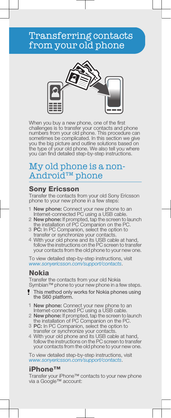 Transferring contactsfrom your old phoneWhen you buy a new phone, one of the firstchallenges is to transfer your contacts and phonenumbers from your old phone. This procedure cansometimes be complicated. In this section we giveyou the big picture and outline solutions based onthe type of your old phone. We also tell you whereyou can find detailed step-by-step instructions.My old phone is a non-Android™ phoneSony EricssonTransfer the contacts from your old Sony Ericssonphone to your new phone in a few steps:1New phone: Connect your new phone to anInternet-connected PC using a USB cable.2New phone: If prompted, tap the screen to launchthe installation of PC Companion on the PC.3PC: In PC Companion, select the option totransfer or synchronize your contacts.4With your old phone and its USB cable at hand,follow the instructions on the PC screen to transferyour contacts from the old phone to your new one.To view detailed step-by-step instructions, visitwww.sonyericsson.com/support/contacts.NokiaTransfer the contacts from your old NokiaSymbian™ phone to your new phone in a few steps.This method only works for Nokia phones usingthe S60 platform.1New phone: Connect your new phone to anInternet-connected PC using a USB cable.2New phone: If prompted, tap the screen to launchthe installation of PC Companion on the PC.3PC: In PC Companion, select the option totransfer or synchronize your contacts.4With your old phone and its USB cable at hand,follow the instructions on the PC screen to transferyour contacts from the old phone to your new one.To view detailed step-by-step instructions, visitwww.sonyericsson.com/support/contacts.iPhone™Transfer your iPhone™ contacts to your new phonevia a Google™ account: