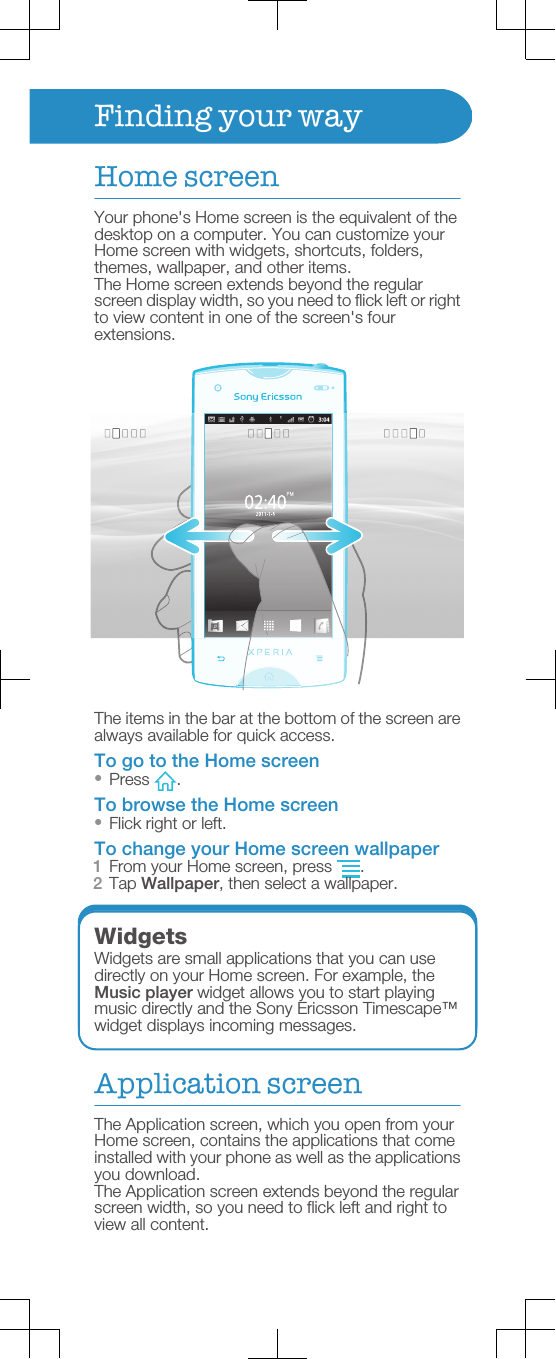 Finding your wayHome screenYour phone&apos;s Home screen is the equivalent of thedesktop on a computer. You can customize yourHome screen with widgets, shortcuts, folders,themes, wallpaper, and other items.The Home screen extends beyond the regularscreen display width, so you need to flick left or rightto view content in one of the screen&apos;s fourextensions.The items in the bar at the bottom of the screen arealways available for quick access.To go to the Home screen•Press  .To browse the Home screen•Flick right or left.To change your Home screen wallpaper1From your Home screen, press  .2Tap Wallpaper, then select a wallpaper.WidgetsWidgets are small applications that you can usedirectly on your Home screen. For example, theMusic player widget allows you to start playingmusic directly and the Sony Ericsson Timescape™widget displays incoming messages.Application screenThe Application screen, which you open from yourHome screen, contains the applications that comeinstalled with your phone as well as the applicationsyou download.The Application screen extends beyond the regularscreen width, so you need to flick left and right toview all content.