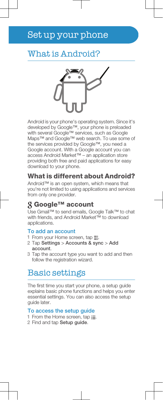 Set up your phoneWhat is Android?Android is your phone&apos;s operating system. Since it&apos;sdeveloped by Google™, your phone is preloadedwith several Google™ services, such as GoogleMaps™ and Google™ web search. To use some ofthe services provided by Google™, you need aGoogle account. With a Google account you canaccess Android Market™ – an application storeproviding both free and paid applications for easydownload to your phone.What is different about Android?Android™ is an open system, which means thatyou&apos;re not limited to using applications and servicesfrom only one provider. Google™ accountUse Gmail™ to send emails, Google Talk™ to chatwith friends, and Android Market™ to downloadapplications.To add an account1From your Home screen, tap  .2Tap Settings &gt; Accounts &amp; sync &gt; Addaccount.3Tap the account type you want to add and thenfollow the registration wizard.Basic settingsThe first time you start your phone, a setup guideexplains basic phone functions and helps you enteressential settings. You can also access the setupguide later.To access the setup guide1From the Home screen, tap  .2Find and tap Setup guide.