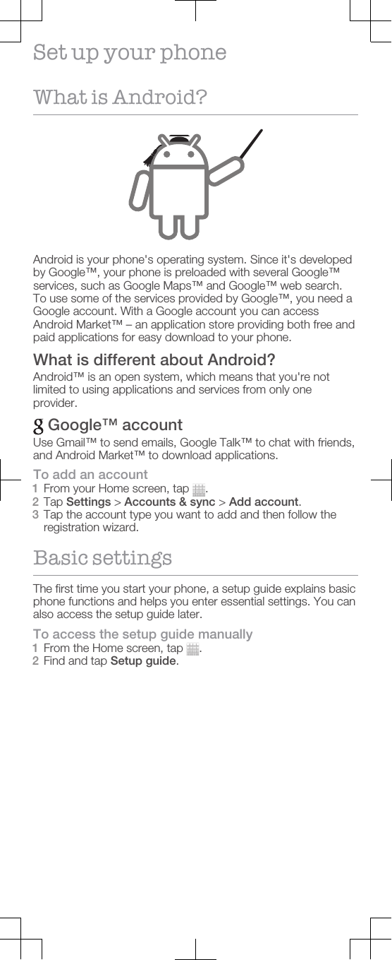 Set up your phoneWhat is Android?Android is your phone&apos;s operating system. Since it&apos;s developedby Google™, your phone is preloaded with several Google™services, such as Google Maps™ and Google™ web search.To use some of the services provided by Google™, you need aGoogle account. With a Google account you can accessAndroid Market™ – an application store providing both free andpaid applications for easy download to your phone.What is different about Android?Android™ is an open system, which means that you&apos;re notlimited to using applications and services from only oneprovider. Google™ accountUse Gmail™ to send emails, Google Talk™ to chat with friends,and Android Market™ to download applications.To add an account1From your Home screen, tap  .2Tap Settings &gt; Accounts &amp; sync &gt; Add account.3Tap the account type you want to add and then follow theregistration wizard.Basic settingsThe first time you start your phone, a setup guide explains basicphone functions and helps you enter essential settings. You canalso access the setup guide later.To access the setup guide manually1From the Home screen, tap  .2Find and tap Setup guide.