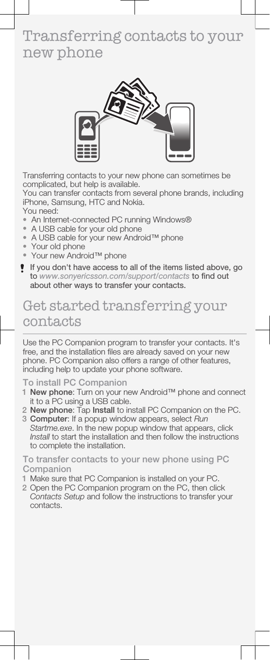 Transferring contacts to yournew phoneTransferring contacts to your new phone can sometimes becomplicated, but help is available.You can transfer contacts from several phone brands, includingiPhone, Samsung, HTC and Nokia.You need:•An Internet-connected PC running Windows®•A USB cable for your old phone•A USB cable for your new Android™ phone•Your old phone•Your new Android™ phoneIf you don&apos;t have access to all of the items listed above, goto www.sonyericsson.com/support/contacts to find outabout other ways to transfer your contacts.Get started transferring yourcontactsUse the PC Companion program to transfer your contacts. It&apos;sfree, and the installation files are already saved on your newphone. PC Companion also offers a range of other features,including help to update your phone software.To install PC Companion1New phone: Turn on your new Android™ phone and connectit to a PC using a USB cable.2New phone: Tap Install to install PC Companion on the PC.3Computer: If a popup window appears, select RunStartme.exe. In the new popup window that appears, clickInstall to start the installation and then follow the instructionsto complete the installation.To transfer contacts to your new phone using PCCompanion1Make sure that PC Companion is installed on your PC.2Open the PC Companion program on the PC, then clickContacts Setup and follow the instructions to transfer yourcontacts.