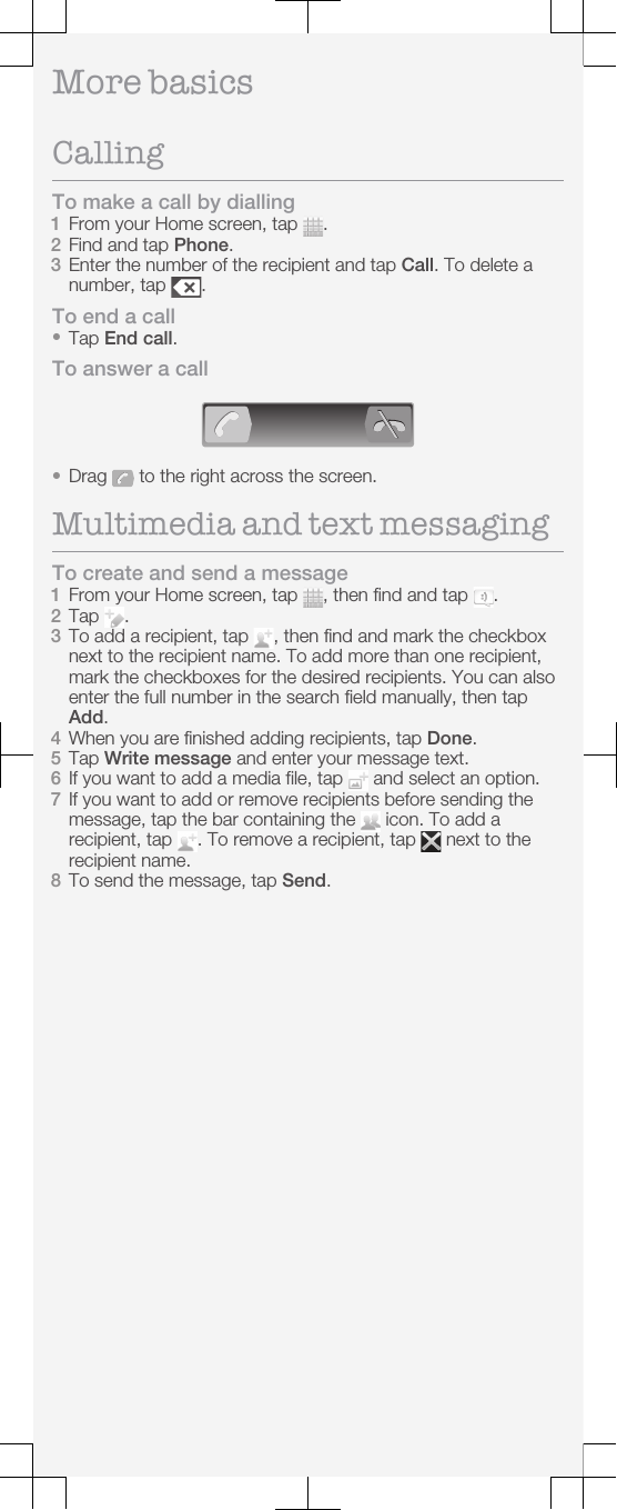 More basicsCallingTo make a call by dialling1From your Home screen, tap  .2Find and tap Phone.3Enter the number of the recipient and tap Call. To delete anumber, tap  .To end a call•Tap End call.To answer a call•Drag   to the right across the screen.Multimedia and text messagingTo create and send a message1From your Home screen, tap  , then find and tap  .2Tap  .3To add a recipient, tap  , then find and mark the checkboxnext to the recipient name. To add more than one recipient,mark the checkboxes for the desired recipients. You can alsoenter the full number in the search field manually, then tapAdd.4When you are finished adding recipients, tap Done.5Tap Write message and enter your message text.6If you want to add a media file, tap   and select an option.7If you want to add or remove recipients before sending themessage, tap the bar containing the   icon. To add arecipient, tap  . To remove a recipient, tap   next to therecipient name.8To send the message, tap Send.