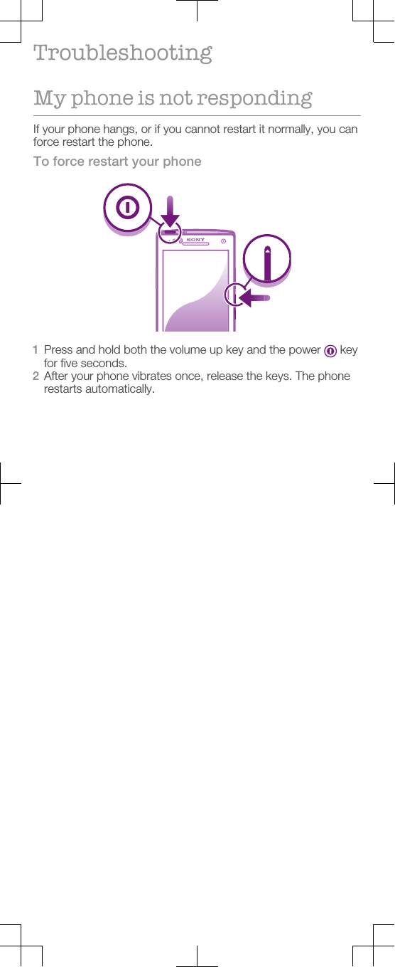 TroubleshootingMy phone is not respondingIf your phone hangs, or if you cannot restart it normally, you canforce restart the phone.To force restart your phone1Press and hold both the volume up key and the power   keyfor five seconds.2After your phone vibrates once, release the keys. The phonerestarts automatically.