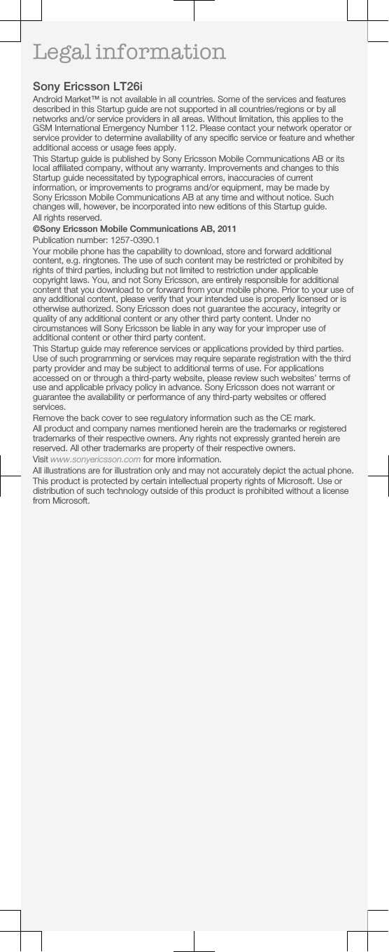 Legal informationSony Ericsson LT26iAndroid Market™ is not available in all countries. Some of the services and featuresdescribed in this Startup guide are not supported in all countries/regions or by allnetworks and/or service providers in all areas. Without limitation, this applies to theGSM International Emergency Number 112. Please contact your network operator orservice provider to determine availability of any specific service or feature and whetheradditional access or usage fees apply.This Startup guide is published by Sony Ericsson Mobile Communications AB or itslocal affiliated company, without any warranty. Improvements and changes to thisStartup guide necessitated by typographical errors, inaccuracies of currentinformation, or improvements to programs and/or equipment, may be made bySony Ericsson Mobile Communications AB at any time and without notice. Suchchanges will, however, be incorporated into new editions of this Startup guide.All rights reserved.©Sony Ericsson Mobile Communications AB, 2011Publication number: 1257-0390.1Your mobile phone has the capability to download, store and forward additionalcontent, e.g. ringtones. The use of such content may be restricted or prohibited byrights of third parties, including but not limited to restriction under applicablecopyright laws. You, and not Sony Ericsson, are entirely responsible for additionalcontent that you download to or forward from your mobile phone. Prior to your use ofany additional content, please verify that your intended use is properly licensed or isotherwise authorized. Sony Ericsson does not guarantee the accuracy, integrity orquality of any additional content or any other third party content. Under nocircumstances will Sony Ericsson be liable in any way for your improper use ofadditional content or other third party content.This Startup guide may reference services or applications provided by third parties.Use of such programming or services may require separate registration with the thirdparty provider and may be subject to additional terms of use. For applicationsaccessed on or through a third-party website, please review such websites’ terms ofuse and applicable privacy policy in advance. Sony Ericsson does not warrant orguarantee the availability or performance of any third-party websites or offeredservices.Remove the back cover to see regulatory information such as the CE mark.All product and company names mentioned herein are the trademarks or registeredtrademarks of their respective owners. Any rights not expressly granted herein arereserved. All other trademarks are property of their respective owners.Visit www.sonyericsson.com for more information.All illustrations are for illustration only and may not accurately depict the actual phone.This product is protected by certain intellectual property rights of Microsoft. Use ordistribution of such technology outside of this product is prohibited without a licensefrom Microsoft.